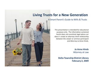 Living Trusts for a New Generation
         A Smart Parent’s Guide to Wills & Trusts



               This presentation is intended for educational
                 purposes only. The information contained
                 herein does not constitute legal advice nor
               does it create an attorney-client relationship
                 between the viewer or seminar participant
                                and Attorney Jo Anne Hinds.



                                         Jo Anne Hinds
                                        Attorney at Law

                    Delta Township District Library
                                February 2, 2009
 