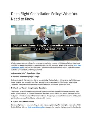Delta Flight Cancellation Policy: What You
Need to Know
Whether you're a seasoned traveler or someone new to the concept of flight cancellations, it's always
helpful to be aware of an airline's cancellation policy. In this blog post, we will delve into the Delta flight
cancellation policy, ensuring that you have a comprehensive understanding of your rights and options.
So, fasten your seatbelts, and let's get started!
Understanding Delta's Cancellation Policy
1. Flexibility for Same-Day Flight Changes
Delta understands that plans can change unexpectedly. That's why they offer a same-day flight change
policy, allowing you to modify your flight without incurring a change fee. This feature is incredibly
convenient for those unpredictable situations that require you to alter your travel plans.
2. Refunds and Waivers during Irregular Operations
Delta strives to provide exceptional customer service, especially during irregular operations like flight
delays or cancellations. In such circumstances, they offer various refund and waiver options to ensure
that you're not left stranded or financially burdened. This policy is an excellent reassurance for travelers,
granting them peace of mind during unforeseeable events.
3. 24-Hour Risk-Free Cancellation
Booking a flight can be nerve-wracking, as plans may change shortly after making the reservation. With
Delta's 24-hour risk-free Delta cancellation policy, you can relax knowing that you have the freedom to
 