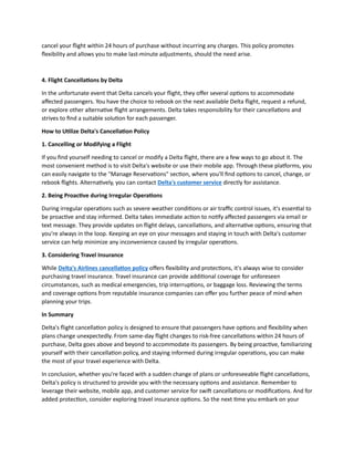 cancel your flight within 24 hours of purchase without incurring any charges. This policy promotes
flexibility and allows you to make last-minute adjustments, should the need arise.
4. Flight Cancellations by Delta
In the unfortunate event that Delta cancels your flight, they offer several options to accommodate
affected passengers. You have the choice to rebook on the next available Delta flight, request a refund,
or explore other alternative flight arrangements. Delta takes responsibility for their cancellations and
strives to find a suitable solution for each passenger.
How to Utilize Delta's Cancellation Policy
1. Cancelling or Modifying a Flight
If you find yourself needing to cancel or modify a Delta flight, there are a few ways to go about it. The
most convenient method is to visit Delta's website or use their mobile app. Through these platforms, you
can easily navigate to the "Manage Reservations" section, where you'll find options to cancel, change, or
rebook flights. Alternatively, you can contact Delta's customer service directly for assistance.
2. Being Proactive during Irregular Operations
During irregular operations such as severe weather conditions or air traffic control issues, it's essential to
be proactive and stay informed. Delta takes immediate action to notify affected passengers via email or
text message. They provide updates on flight delays, cancellations, and alternative options, ensuring that
you're always in the loop. Keeping an eye on your messages and staying in touch with Delta's customer
service can help minimize any inconvenience caused by irregular operations.
3. Considering Travel Insurance
While Delta's Airlines cancellation policy offers flexibility and protections, it's always wise to consider
purchasing travel insurance. Travel insurance can provide additional coverage for unforeseen
circumstances, such as medical emergencies, trip interruptions, or baggage loss. Reviewing the terms
and coverage options from reputable insurance companies can offer you further peace of mind when
planning your trips.
In Summary
Delta's flight cancellation policy is designed to ensure that passengers have options and flexibility when
plans change unexpectedly. From same-day flight changes to risk-free cancellations within 24 hours of
purchase, Delta goes above and beyond to accommodate its passengers. By being proactive, familiarizing
yourself with their cancellation policy, and staying informed during irregular operations, you can make
the most of your travel experience with Delta.
In conclusion, whether you're faced with a sudden change of plans or unforeseeable flight cancellations,
Delta's policy is structured to provide you with the necessary options and assistance. Remember to
leverage their website, mobile app, and customer service for swift cancellations or modifications. And for
added protection, consider exploring travel insurance options. So the next time you embark on your
 