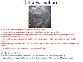 Delta Formation




• Areas of sediment deposited at the mouth of river
• Fast moving water enters a slowing moving body such as sea or lake
• Discharge, and therefore competence, reduces dramatically - resulting in deposition of
even very fine material
• Flocculation occurs when salt water meets fresh water – clays stick together and sink to
floor
• Highly changeable landforms as sediment is unconsolidated – erosion and incursion by the
sea too
• Deposition rate must be greater than erosional rate

So – 2 major conditions:
• Form on rivers with high sediment rate (Mississippi – 450m tonnes a year)
• Rivers flow into bodies of water with little wave action (Nile into the Mediterranean)
 