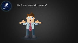 NOSSO
NEGÓCIO
Você sabe o que são banners?
 