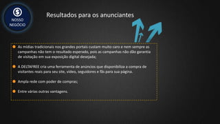NOSSO
NEGÓCIO
Resultados para os anunciantes
As mídias tradicionais nos grandes portais custam muito caro e nem sempre as
campanhas não tem o resultado esperado, pois as campanhas não dão garantia
de visitação em sua exposição digital desejada;
A DELTAFREE cria uma ferramenta de anúncios que disponibiliza a compra de
visitantes reais para seu site, vídeo, seguidores e fãs para sua página.
Ampla rede com poder de compras;
Entre várias outras vantagens.
 