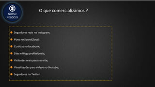 NOSSO
NEGÓCIO
O que comercializamos ?
Seguidores reais no Instagram;
Plays no SoundCloud;
Curtidas no facebook;
Sites e Blogs profissionais;
Visitantes reais para seu site;
Visualizações para vídeos no Youtube;
Seguidores no Twitter
 
