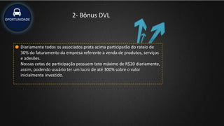 OPORTUNIDADE
2- Bônus DVL
Diariamente todos os associados prata acima participarão do rateio de
30% do faturamento da empresa referente a venda de produtos, serviços
e adesões.
Nossas cotas de participação possuem teto máximo de R$20 diariamente,
assim, podendo usuário ter um lucro de até 300% sobre o valor
inicialmente investido.
 