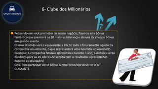 OPORTUNIDADE
6- Clube dos Milionários
Pensando em você promotor de nosso negócio, fizemos este bônus
fantástico que premiará as 20 maiores lideranças através de cheque bônus
em grande evento.
O valor dividido será o equivalente a 6% de todo o faturamento líquido da
companhia anualmente, o que representará uma boa fatia ao associado.
Exemplo: A companhia faturou 100 milhões durante o ano, 6 milhões serão
divididos para os 20 líderes de acordo com o resultados apresentados
durante as atividades!
OBS: Para participar deste bônus o empreendedor deve ter o KIT
DIAMANTE.
 