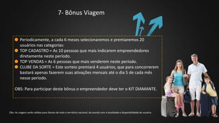 7- Bônus Viagem
Periodicamente, a cada 6 meses selecionaremos e premiaremos 20
usuários nas categorias:
TOP CADASTRO = As 10 pessoas que mais indicarem empreendedores
diretamente neste período.
TOP VENDAS = As 6 pessoas que mais venderem neste período.
CLUBE DA SORTE = Este sorteio premiará 4 usuários, que para concorrerem
bastará apenas fazerem suas ativações mensais até o dia 5 de cada mês
nesse período.
OBS: Para participar deste bônus o empreendedor deve ter o KIT DIAMANTE.
Obs: As viagens serão válidas para litorais de todo o território nacional, de acordo com a localidade e disponibilidade do usuário.
 