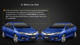 8- Bônus car club
O líder que formar o maior número de usuários Royal Saphires
no período de 1 ano, ganhará um automóvel Honda City
completo 0 km e + um bônus de R$10.000,00 em dinheiro!
OBS: Para participar deste bônus o empreendedor deve ter o
KIT DIAMANTE.
 