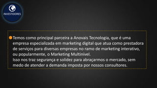 INVESTIDORES
Temos como principal parceira a Anovais Tecnologia, que é uma
empresa especializada em marketing digital que atua como prestadora
de serviços para diversas empresas no ramo de marketing interativo,
ou popularmente, o Marketing Multinível.
Isso nos traz segurança e solidez para abraçarmos o mercado, sem
medo de atender a demanda imposta por nossos consultores.
 