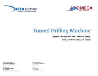 Tunnel Drilling Machine
Alstom TSO Costain Joint Venture (ATC)
C610 Systemwide Main Works
Asia Pacific Branch in Singapore: European Branch in Romania:
DELTA RAILWAY EQUIPMENTS PTE LTD S.C. OMEGA RAILWAY TECHNOLOGIES SRL
8 New Industrial Road, LHK3 Building 17 Preciziei Street,
#02‐04A District 6, Bucharest,
Singapore 536200 Romania
Tel: +65 ‐62961783, +65‐ 62862781 Tel +40 374 973 999
Fax: +65‐ 62961734 Fax +40 21 404 31 90
Email: general.management@delta‐railway.com.sg Email: office@omega‐railway.ro
 