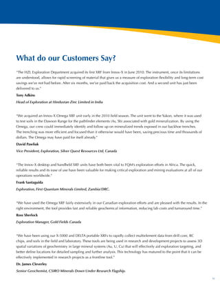 What do our Customers Say?
“The HZL Exploration Department acquired its first XRF from Innov-X in June 2010. The instrument, once its limitations
are understood, allows for rapid screening of material that gives us a measure of exploration flexibility and long-term cost
savings we’ve not had before. After six months, we’ve paid back the acquisition cost. And a second unit has just been
delivered to us.”
Tony Adkins
Head of Exploration at Hindustan Zinc Limited in India


“We acquired an Innov-X Omega XRF unit early in the 2010 field season. The unit went to the Yukon, where it was used
to test soils in the Dawson Range for the pathfinder elements (As, Sb) associated with gold mineralization. By using the
Omega, our crew could immediately identify and follow up on mineralized trends exposed in our backhoe trenches.
The trenching was more efficient and focused than it otherwise would have been, saving precious time and thousands of
dollars. The Omega may have paid for itself already.”
David Pawliuk
Vice President, Exploration, Silver Quest Resources Ltd, Canada


“The Innov-X desktop and handheld XRF units have both been vital to FQM’s exploration efforts in Africa. The quick,
reliable results and its ease of use have been valuable for making critical exploration and mining evaluations at all of our
operations worldwide.”
Frank Santaguida
Exploration, First Quantum Minerals Limited, Zambia/DRC.


“We have used the Omega XRF fairly extensively in our Canadian exploration efforts and are pleased with the results. In the
right environment, the tool provides fast and reliable geochemical information, reducing lab costs and turnaround time.”
Ross Sherlock
Exploration Manager, Gold Fields Canada


“We have been using our X-5000 and DELTA portable XRFs to rapidly collect multielement data from drill core, RC
chips, and soils in the field and laboratory. These tools are being used in research and development projects to assess 3D
spatial variations of geochemistry in large mineral systems (Au, U, Cu) that will effectively aid exploration targeting, and
better define locations for detailed sampling and further analysis. This technology has matured to the point that it can be
effectively implemented in research projects as a frontline tool.”
Dr. James Cleverley
Senior Geochemist, CSIRO Minerals Down Under Research Flagship.

                                                                                                                               11
 