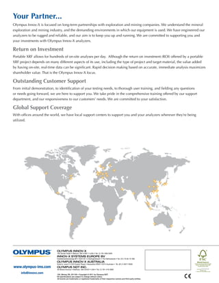 Your Partner...
Olympus Innov-X is focused on long-term partnerships with exploration and mining companies. We understand the mineral
exploration and mining industry, and the demanding environments in which our equipment is used. We have engineered our
analyzers to be rugged and reliable, and our aim is to keep you up and running. We are committed to supporting you and
your investments with Olympus Innov-X analyzers.

Return on Investment
Portable XRF allows for hundreds of on-site analyses per day.  Although the return on investment (ROI) offered by a portable
XRF project depends on many different aspects of its use, including the type of project and target material, the value added
by having on-site, real-time data can be significant. Rapid decision making based on accurate, immediate analysis maximizes
shareholder value. That is the Olympus Innov-X focus.

Outstanding Customer Support
From initial demonstration, to identification of your testing needs, to thorough user training, and fielding any questions
or needs going forward, we are here to support you. We take pride in the comprehensive training offered by our support
department, and our responsiveness to our customers’ needs. We are committed to your satisfaction.

Global Support Coverage
With offices around the world, we have local support centers to support you and your analyzers wherever they’re being
utilized.




                             OLYMPUS INNOV-X
                             100 Sylvan Road • Woburn, MA 01801 • USA • Tel: (1) 781-938-5005
                             INNOV-X SYSTEMS EUROPE BV
                             Kasteleinenkampweg 9R • 5222 AX ‘s-Hertogenbosch • The Netherlands • Tel: (31) 73-62 72 590
                             OLYMPUS INNOV-X AUSTRALIA
                             Suite 6, Level 3 • 225 Euston Road • Alexandria NSW • 2015 Australia • Tel: (61) 2-9577-9500
www.olympus-ims.com          OLYMPUS NDT INC.
                             48 Woerd Avenue • Waltham, MA 02453 • USA • Tel: (1) 781-419-3900

     info@innovx.com         OIX_Mining_EN_201109 • Copyright © 2011 by Olympus NDT.
                            *All specifications are subject to change without notice.
                             All brands are trademarks or registered trademarks of their respective owners and third party entities.
 