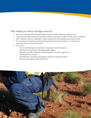 Why should you choose Olympus Innov-X?
  •	 Specifically and purposefully designed instrumentation for infield mining and exploration uses
  •	 A specialist International Mining Group (IMG) created to focuse solely on XRF and XRD analysis technology.
     IMG is staffed by experienced geological industry professionals who understand your business needs
  •	 Our commitment to long term partnering with exploration and mining companies - we stand by our
     technology and service over the long term
  •	 We focus on
      -- Pioneering technological advancements and geology-focused innovations
      -- Advanced training programs and ongoing global support
      -- Specialist commodity calibrations and development of innovative applications
      -- Mineral-specific accessories
      -- Comprehensive methodology development and data management solutions
      -- Real-time data integration with GPS and GIS




                                                                                                                  3
 
