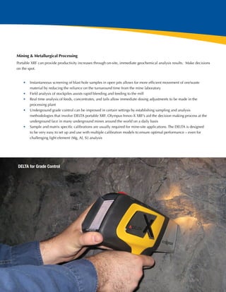 Mining & Metallurgical Processing
Portable XRF can provide productivity increases through on-site, immediate geochemical analysis results.  Make decisions
on the spot.


    •	 Instantaneous screening of blast hole samples in open pits allows for more efficient movement of ore/waste
       material by reducing the reliance on the turnaround time from the mine laboratory
    •	 Field analysis of stockpiles assists rapid blending and feeding to the mill
    •	 Real time analysis of feeds, concentrates, and tails allow immediate dosing adjustments to be made in the
       processing plant
    •	 Underground grade control can be improved in certain settings by establishing sampling and analysis
       methodologies that involve DELTA portable XRF. Olympus Innov-X XRF’s aid the decision making process at the
       underground face in many underground mines around the world on a daily basis
    •	 Sample and matrix specific calibrations are usually required for mine-site applications. The DELTA is designed
       to be very easy to set up and use with multiple calibration models to ensure optimal performance – even for
       challenging light element (Mg, Al, Si) analysis




DELTA for Grade Control




                                                                                                                           9
 