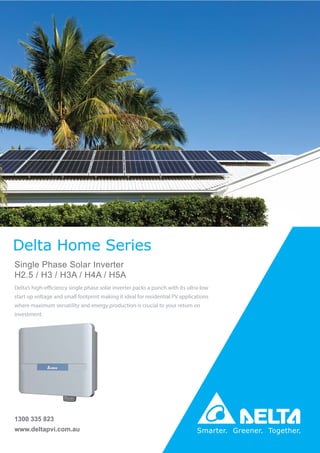 www.deltapvi.com.au
1300 335 823
Delta Home Series
Single Phase Solar Inverter
H2.5 / H3 / H3A / H4A / H5A
Delta’s high-efficiency single phase solar inverter packs a punch with its ultra-low
start up voltage and small footprint making it ideal for residential PV applications
where maximum versatility and energy production is crucial to your return on
investment.
 