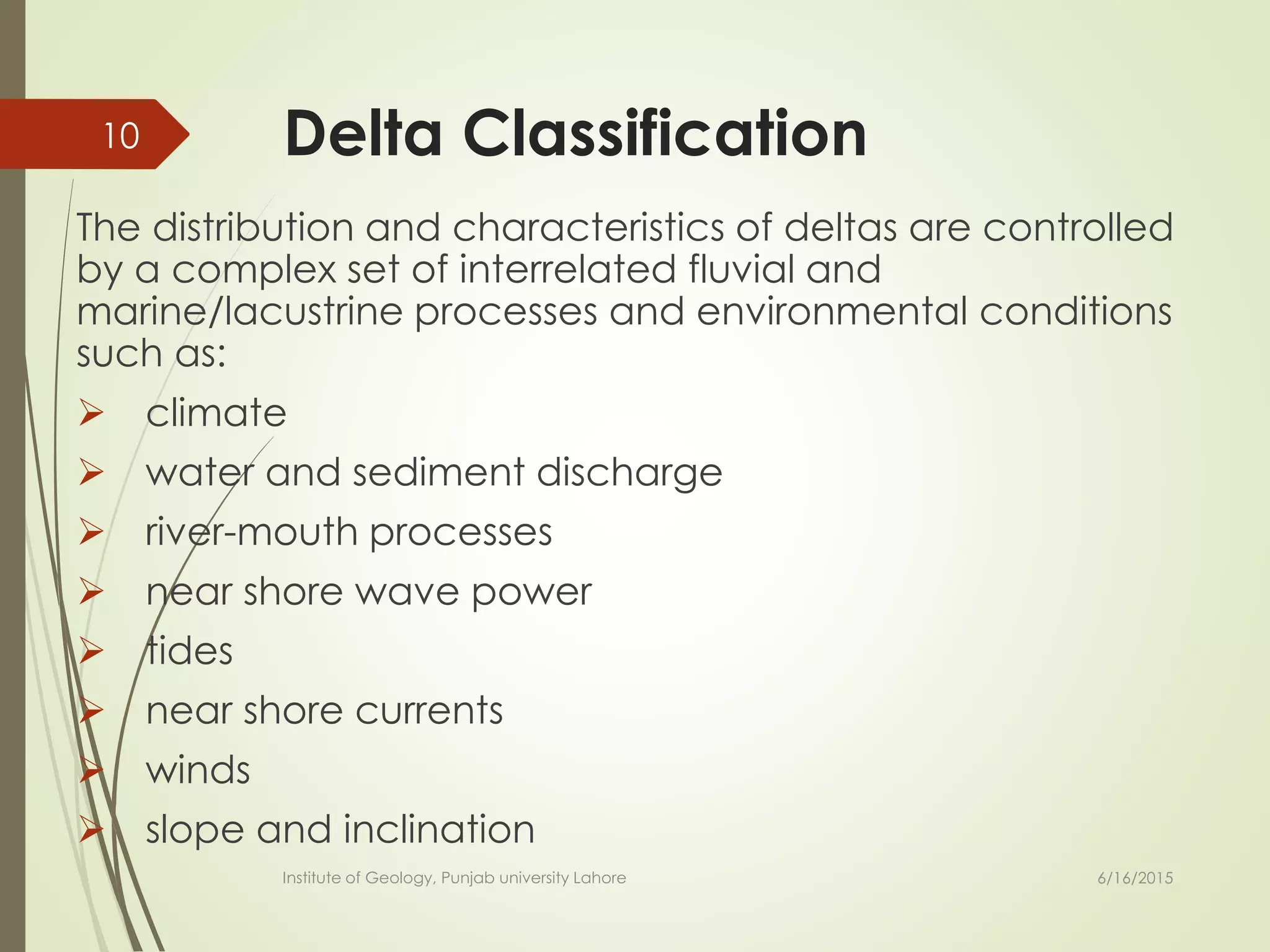 Delta Classification
The distribution and characteristics of deltas are controlled
by a complex set of interrelated fluvial and
marine/lacustrine processes and environmental conditions
such as:
 climate
 water and sediment discharge
 river-mouth processes
 near shore wave power
 tides
 near shore currents
 winds
 slope and inclination
6/16/2015
10
Institute of Geology, Punjab university Lahore
 