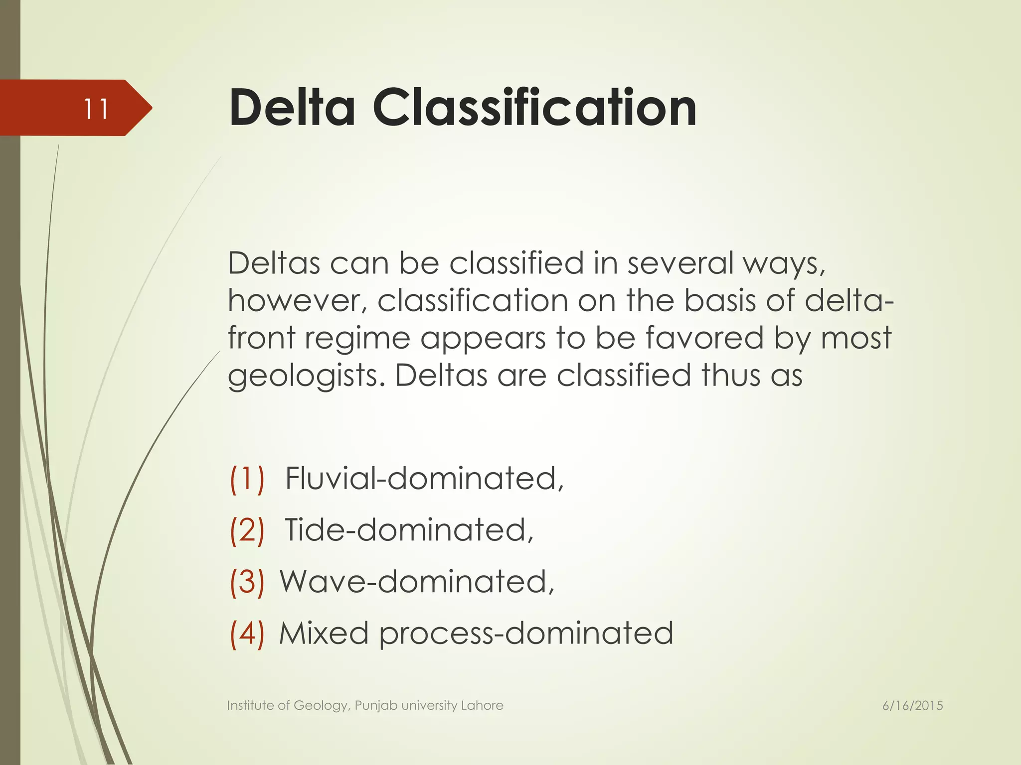 Delta Classification
Deltas can be classified in several ways,
however, classification on the basis of delta-
front regime appears to be favored by most
geologists. Deltas are classified thus as
(1) Fluvial-dominated,
(2) Tide-dominated,
(3) Wave-dominated,
(4) Mixed process-dominated
6/16/2015
11
Institute of Geology, Punjab university Lahore
 