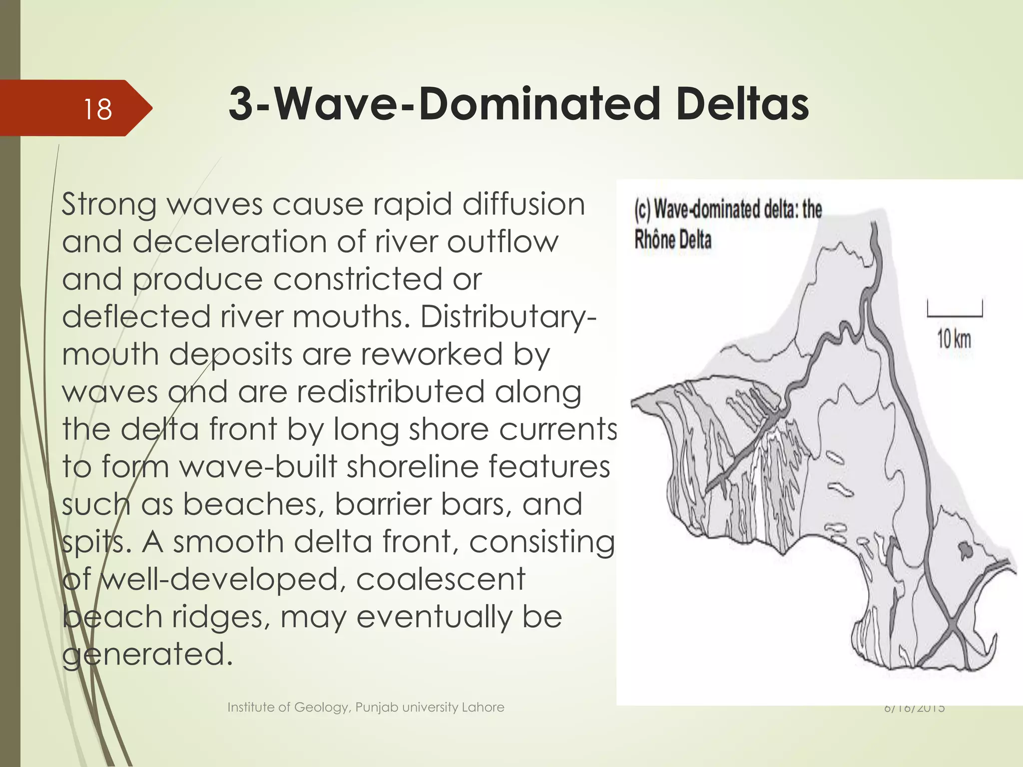 3-Wave-Dominated Deltas
Strong waves cause rapid diffusion
and deceleration of river outflow
and produce constricted or
deflected river mouths. Distributary-
mouth deposits are reworked by
waves and are redistributed along
the delta front by long shore currents
to form wave-built shoreline features
such as beaches, barrier bars, and
spits. A smooth delta front, consisting
of well-developed, coalescent
beach ridges, may eventually be
generated.
6/16/2015
18
Institute of Geology, Punjab university Lahore
 