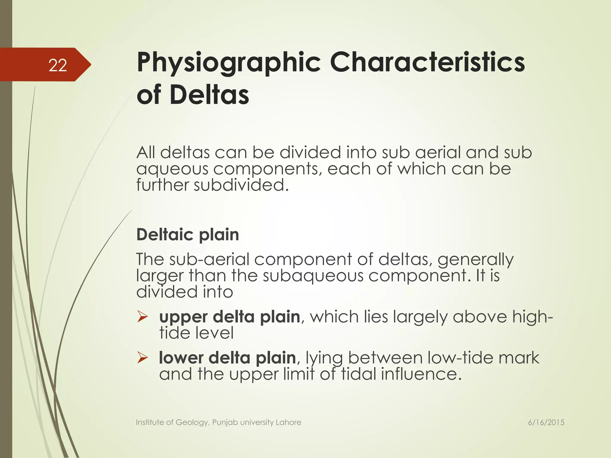 Physiographic Characteristics
of Deltas
All deltas can be divided into sub aerial and sub
aqueous components, each of which can be
further subdivided.
Deltaic plain
The sub-aerial component of deltas, generally
larger than the subaqueous component. It is
divided into
 upper delta plain, which lies largely above high-
tide level
 lower delta plain, lying between low-tide mark
and the upper limit of tidal influence.
6/16/2015
22
Institute of Geology, Punjab university Lahore
 