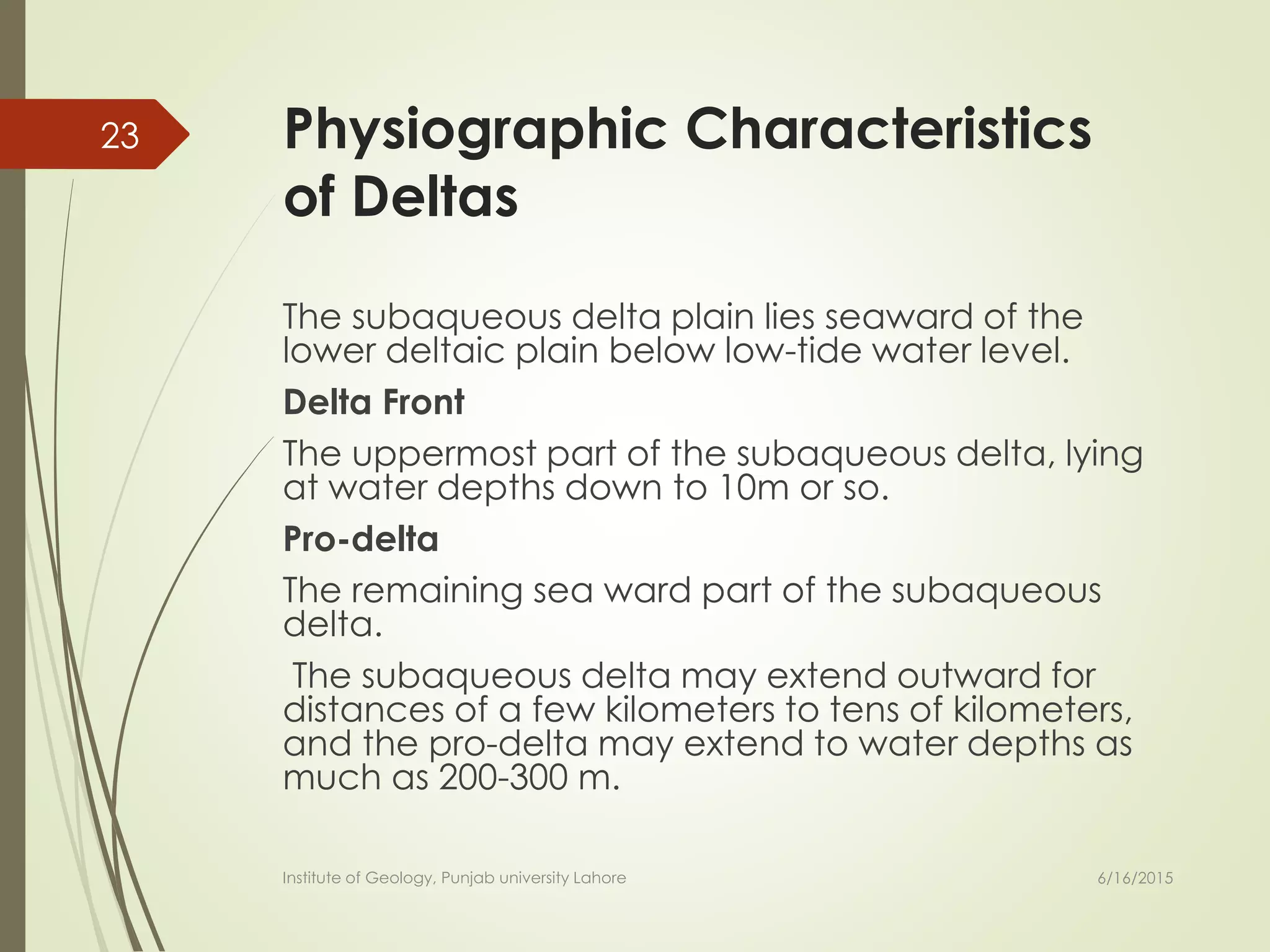 Physiographic Characteristics
of Deltas
The subaqueous delta plain lies seaward of the
lower deltaic plain below low-tide water level.
Delta Front
The uppermost part of the subaqueous delta, lying
at water depths down to 10m or so.
Pro-delta
The remaining sea ward part of the subaqueous
delta.
The subaqueous delta may extend outward for
distances of a few kilometers to tens of kilometers,
and the pro-delta may extend to water depths as
much as 200-300 m.
6/16/2015
23
Institute of Geology, Punjab university Lahore
 