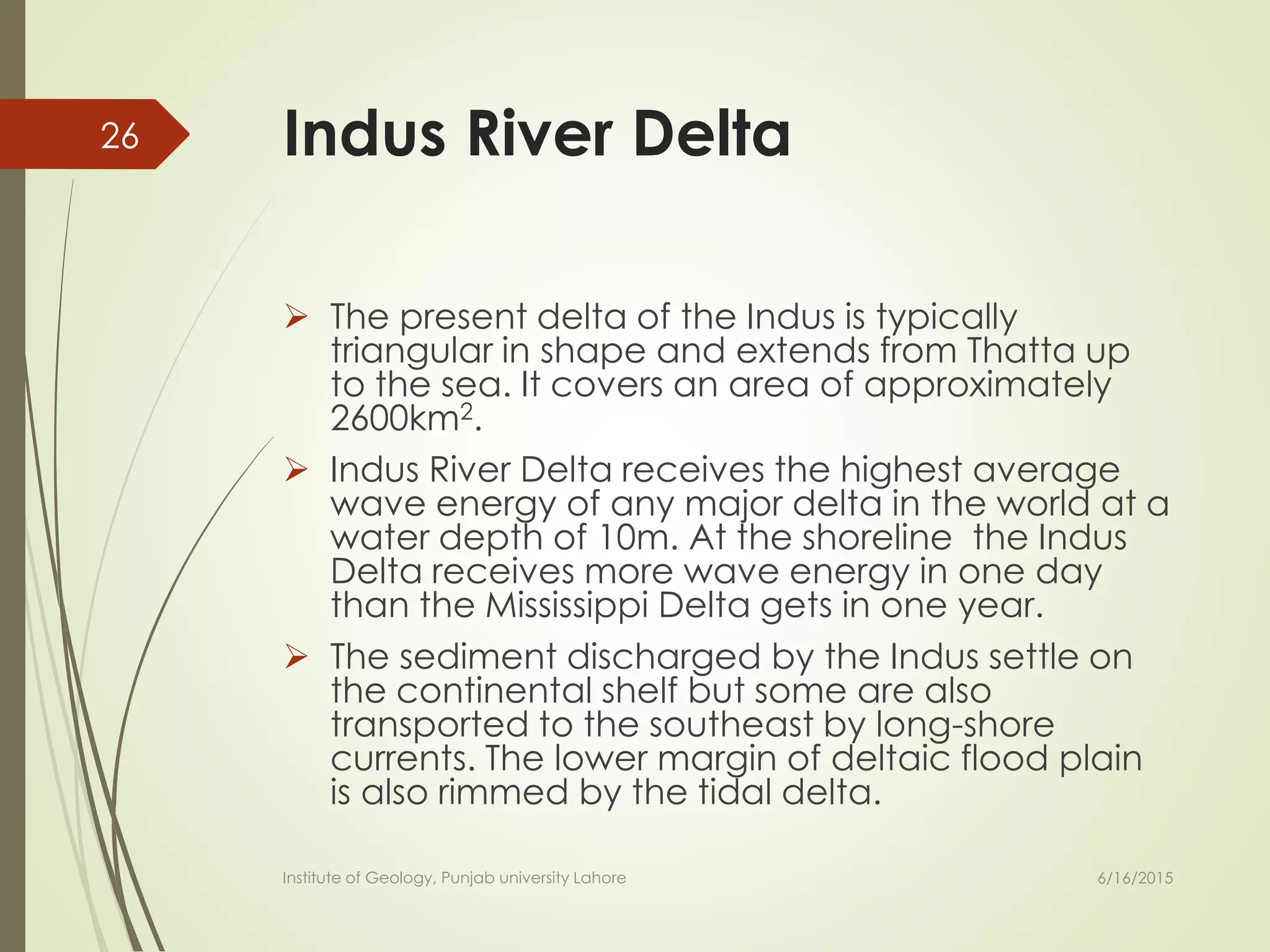 Indus River Delta
 The present delta of the Indus is typically
triangular in shape and extends from Thatta up
to the sea. It covers an area of approximately
2600km2.
 Indus River Delta receives the highest average
wave energy of any major delta in the world at a
water depth of 10m. At the shoreline the Indus
Delta receives more wave energy in one day
than the Mississippi Delta gets in one year.
 The sediment discharged by the Indus settle on
the continental shelf but some are also
transported to the southeast by long-shore
currents. The lower margin of deltaic flood plain
is also rimmed by the tidal delta.
6/16/2015
26
Institute of Geology, Punjab university Lahore
 