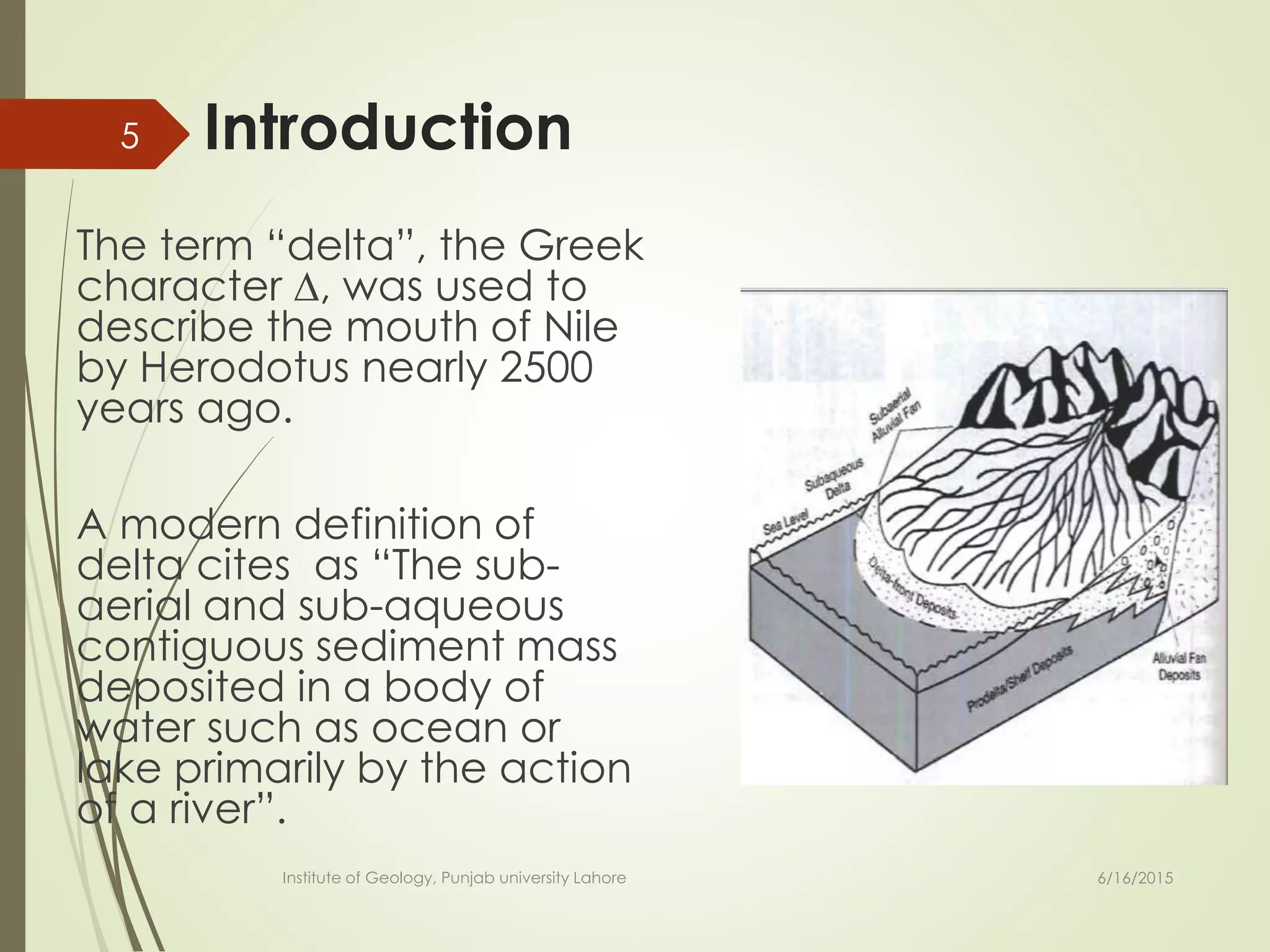 Introduction
The term “delta”, the Greek
character ∆, was used to
describe the mouth of Nile
by Herodotus nearly 2500
years ago.
A modern definition of
delta cites as “The sub-
aerial and sub-aqueous
contiguous sediment mass
deposited in a body of
water such as ocean or
lake primarily by the action
of a river”.
6/16/2015
5
Institute of Geology, Punjab university Lahore
 