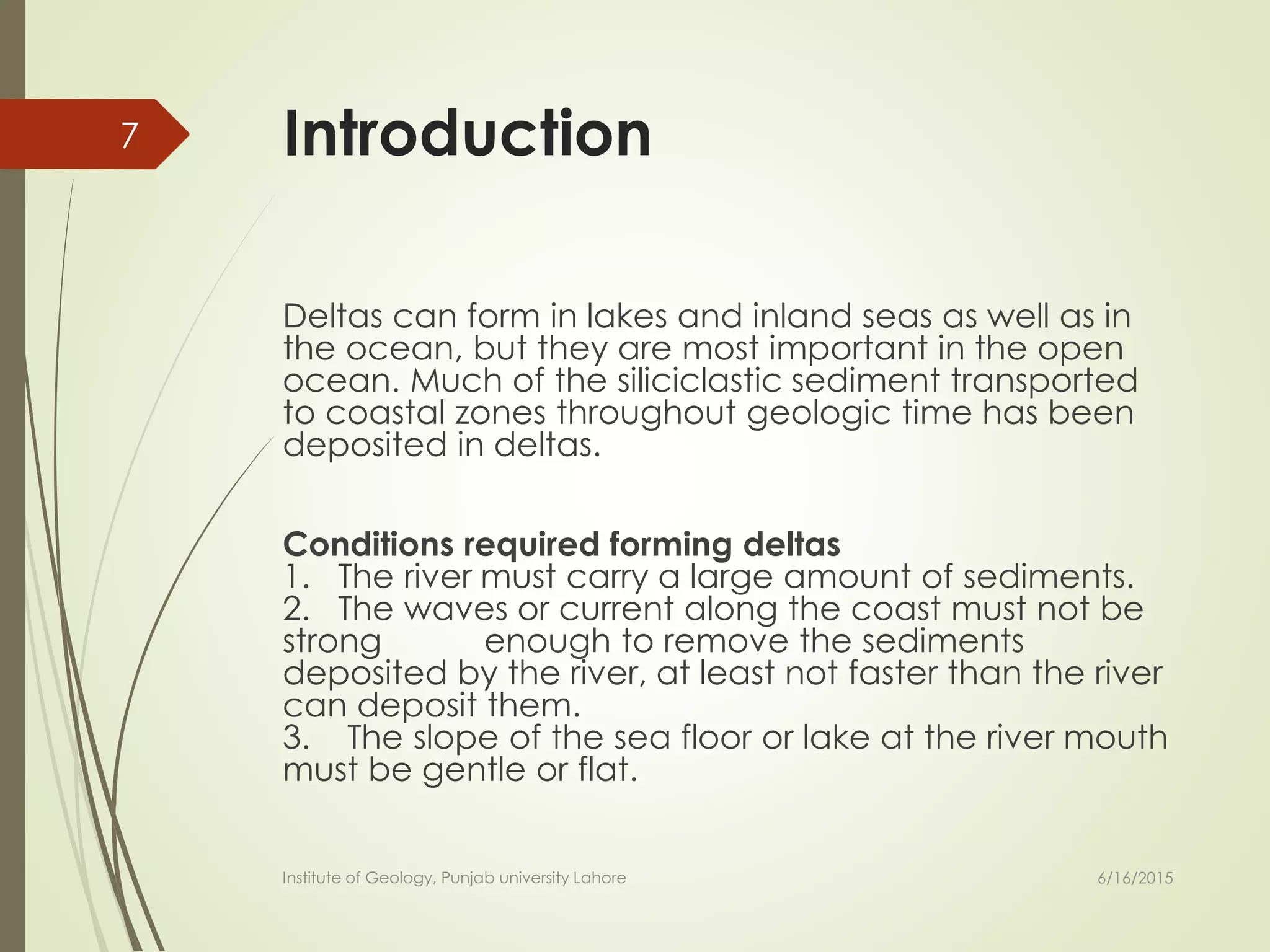 Introduction
Deltas can form in lakes and inland seas as well as in
the ocean, but they are most important in the open
ocean. Much of the siliciclastic sediment transported
to coastal zones throughout geologic time has been
deposited in deltas.
Conditions required forming deltas
1. The river must carry a large amount of sediments.
2. The waves or current along the coast must not be
strong enough to remove the sediments
deposited by the river, at least not faster than the river
can deposit them.
3. The slope of the sea floor or lake at the river mouth
must be gentle or flat.
6/16/2015
7
Institute of Geology, Punjab university Lahore
 