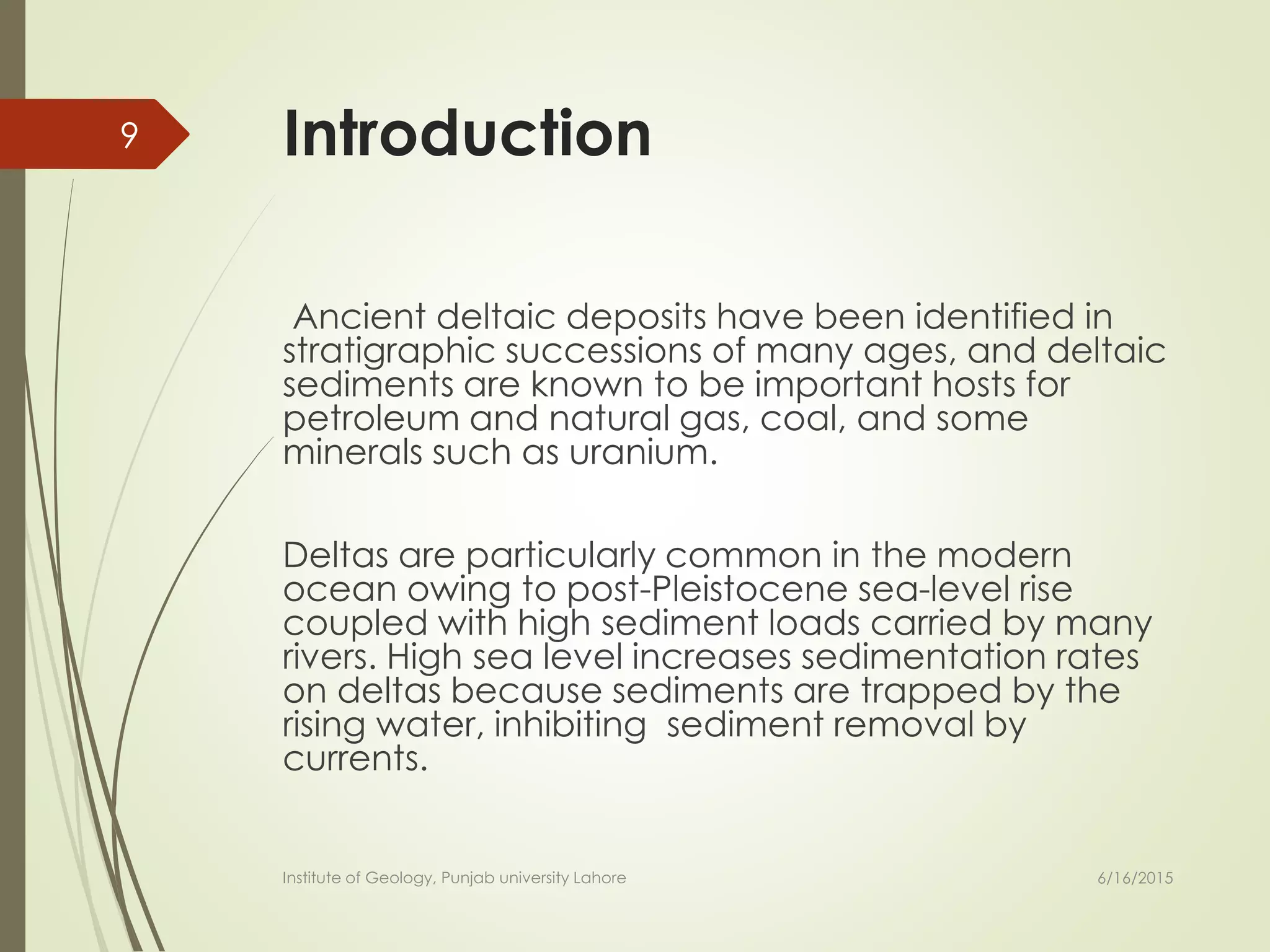 Introduction
Ancient deltaic deposits have been identified in
stratigraphic successions of many ages, and deltaic
sediments are known to be important hosts for
petroleum and natural gas, coal, and some
minerals such as uranium.
Deltas are particularly common in the modern
ocean owing to post-Pleistocene sea-level rise
coupled with high sediment loads carried by many
rivers. High sea level increases sedimentation rates
on deltas because sediments are trapped by the
rising water, inhibiting sediment removal by
currents.
6/16/2015
9
Institute of Geology, Punjab university Lahore
 
