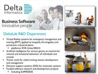 DeltaLab R&D Department
§ Virtual Reality systems for emergency management and
training (EMT) applied to hospitals, fire brigades, civil
protection, industrial plants
§ platforms: XVR, Unity,VBS2/3
§ Artificial intelligence for serious games, to control the
rational and emotional behaviour of individuals and
crowds
§ Trainer tools for aided training session development
and management
§ Decision support systems (DSS) for automatic systems
§ Funded software research and development projects
§ Including SUPERSEDE
 