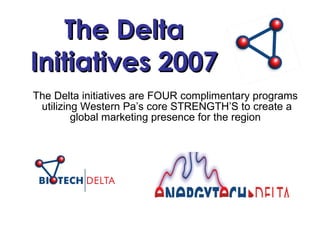 The Delta Initiatives 2007 The Delta initiatives are FOUR complimentary programs  utilizing Western Pa’s core STRENGTH’S to create a global marketing presence for the region 