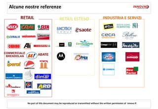Alcune nostre referenze

        RETAIL                             RETAIL ESTESO                           INDUSTRIA E SERVIZI




COMMERCIALE
 BRENDOLAN
                       ABATE




              No part of this document may be reproduced or transmitted without the written permission of Innova R
 