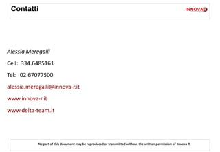 Contatti




Alessia Meregalli
Cell: 334.6485161
Tel: 02.67077500
alessia.meregalli@innova-r.it
www.innova-r.it
www.delta-team.it




            No part of this document may be reproduced or transmitted without the written permission of Innova R
 