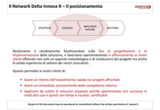Il Network Delta Innova R – Il posizionamento


                                                             IMPLEMEN
                    STRATEGIA            DISEGNO                                  GESTIONE
                                                              TAZIONE




 Realizziamo il cambiamento focalizzandoci sulle fasi di progettazione e di
 implementazione della soluzione, e lavoriamo operativamente in affiancamento ai nostri
 clienti offrendo non solo un apporto metodologico e di conduzione dei progetti ma anche
 la solida esperienza di settore dei nostri consulenti.

 Questo permette ai nostri clienti di:

      • Avere un ritorno dell’investimento rapido nei progetti affrontati;
      • Avere un immediato accrescimento delle competenze interne;
      • Applicare da subito le soluzioni proposte poiché sperimentate con successo in
         molti altri casi e quindi con tempi e risultati certificabili.

           No part of this document may be reproduced or transmitted without the written permission of Innova R
 