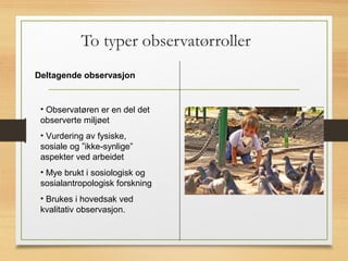 To typer observatørroller
Deltagende observasjon
• Observatøren er en del det
observerte miljøet
• Vurdering av fysiske,
sosiale og ”ikke-synlige”
aspekter ved arbeidet
• Mye brukt i sosiologisk og
sosialantropologisk forskning
• Brukes i hovedsak ved
kvalitativ observasjon.
 