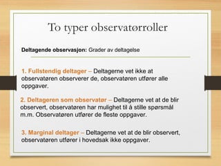 To typer observatørroller
Deltagende observasjon: Grader av deltagelse
1. Fullstendig deltager – Deltagerne vet ikke at
observatøren observerer de, observatøren utfører alle
oppgaver.
2. Deltageren som observatør – Deltagerne vet at de blir
observert, observatøren har mulighet til å stille spørsmål
m.m. Observatøren utfører de fleste oppgaver.
3. Marginal deltager – Deltagerne vet at de blir observert,
observatøren utfører i hovedsak ikke oppgaver.
 