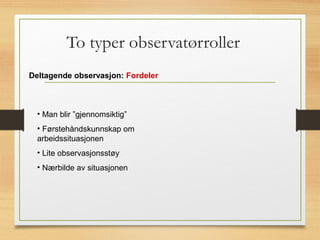 To typer observatørroller
Deltagende observasjon: Fordeler
• Man blir ”gjennomsiktig”
• Førstehåndskunnskap om
arbeidssituasjonen
• Lite observasjonsstøy
• Nærbilde av situasjonen
 