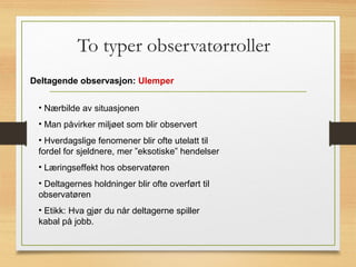 To typer observatørroller
Deltagende observasjon: Ulemper
• Nærbilde av situasjonen
• Man påvirker miljøet som blir observert
• Hverdagslige fenomener blir ofte utelatt til
fordel for sjeldnere, mer ”eksotiske” hendelser
• Læringseffekt hos observatøren
• Deltagernes holdninger blir ofte overført til
observatøren
• Etikk: Hva gjør du når deltagerne spiller
kabal på jobb.
 