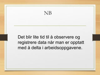 NB
Det blir lite tid til å observere og
registrere data når man er opptatt
med å delta i arbeidsoppgavene.
 