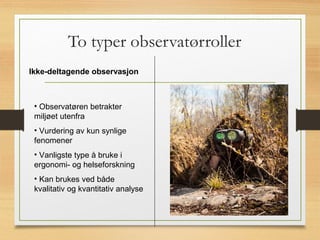 To typer observatørroller
15
Ikke-deltagende observasjon
• Observatøren betrakter
miljøet utenfra
• Vurdering av kun synlige
fenomener
• Vanligste type å bruke i
ergonomi- og helseforskning
• Kan brukes ved både
kvalitativ og kvantitativ analyse
 
