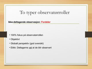 To typer observatørroller
Ikke-deltagende observasjon: Fordeler
• 100% fokus på observatørrollen
• Objektivt
• Globalt perspektiv (god oversikt)
• Etikk: Deltagerne vet at de blir observert
 