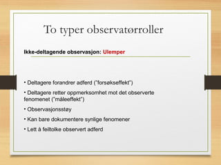 To typer observatørroller
Ikke-deltagende observasjon: Ulemper
• Deltagere forandrer adferd (”forsøkseffekt”)
• Deltagere retter oppmerksomhet mot det observerte
fenomenet (”måleeffekt”)
• Observasjonsstøy
• Kan bare dokumentere synlige fenomener
• Lett å feiltolke observert adferd
 