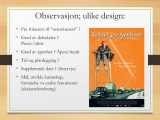 Observasjon; ulike design:
• Fra fokusert til “ustrukturert” ?
• Grad av deltakelse ?
Passiv/aktiv
• Grad av åpenhet ? Åpen/skjult
• Tid og planlegging ?
• Supplerende data ? (Intervju)
• Mål; utvikle kunnskap,
forståelse vs endre fenomenet
(aksjonsforskning)
 