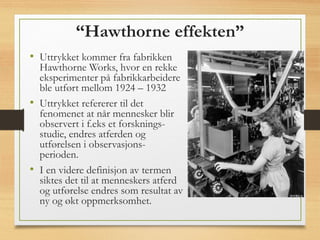 “Hawthorne effekten”
• Uttrykket kommer fra fabrikken
Hawthorne Works, hvor en rekke
eksperimenter på fabrikkarbeidere
ble utført mellom 1924 – 1932
• Uttrykket refererer til det
fenomenet at når mennesker blir
observert i f.eks et forsknings-
studie, endres atferden og
utførelsen i observasjons-
perioden.
• I en videre definisjon av termen
siktes det til at menneskers atferd
og utførelse endres som resultat av
ny og økt oppmerksomhet.
 