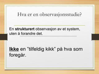Hva er en observasjonsstudie?
En strukturert observasjon av et system,
uten å forandre det.
Ikke en ”tilfeldig kikk” på hva som
foregår.
 