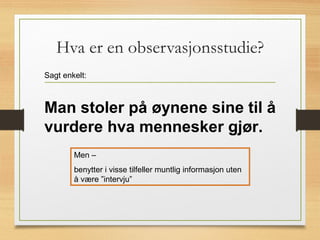 Hva er en observasjonsstudie?
Sagt enkelt:
Man stoler på øynene sine til å
vurdere hva mennesker gjør.
Men –
benytter i visse tilfeller muntlig informasjon uten
å være ”intervju”
 