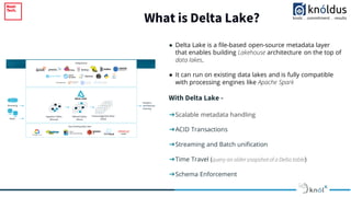 What is Delta Lake?
2018
● Delta Lake is a file-based open-source metadata layer
that enables building Lakehouse architecture on the top of
data lakes.
● It can run on existing data lakes and is fully compatible
with processing engines like Apache Spark
With Delta Lake -
➔Scalable metadata handling
➔ACID Transactions
➔Streaming and Batch unification
➔Time Travel (query an oldersnapshotof a Delta table)
➔Schema Enforcement
 