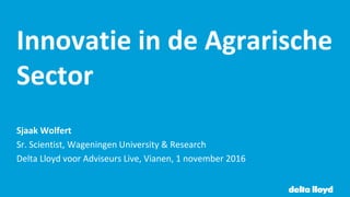 Innovatie in de Agrarische
Sector
Sjaak Wolfert
Sr. Scientist, Wageningen University & Research
Delta Lloyd voor Adviseurs Live, Vianen, 1 november 2016
 