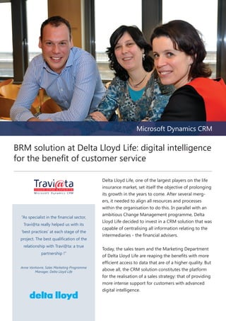 Microsoft Dynamics CRM

BRM solution at Delta Lloyd Life: digital intelligence
for the benefit of customer service

“As specialist in the financial sector,
Travi@ta really helped us with its
‘best practices’ at each stage of the
project. The best qualification of the
relationship with Travi@ta: a true
partnership !”
Anne Vanhavre, Sales Marketing Programme
Manager, Delta Lloyd Life

Delta Lloyd Life, one of the largest players on the life
insurance market, set itself the objective of prolonging
its growth in the years to come. After several mergers, it needed to align all resources and processes
within the organisation to do this. In parallel with an
ambitious Change Management programme, Delta
Lloyd Life decided to invest in a CRM solution that was
capable of centralising all information relating to the
intermediaries - the financial advisers.
Today, the sales team and the Marketing Department
of Delta Lloyd Life are reaping the benefits with more
efficient access to data that are of a higher quality. But
above all, the CRM solution constitutes the platform
for the realisation of a sales strategy: that of providing
more intense support for customers with advanced
digital intelligence.

 