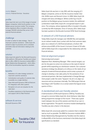 country: Belgium

Delta Lloyd Life was born in July 2001 with the merging of 3

industry: Financial Services - Insurance

Belgian companies, active on the life insurance market: CGU
Life, OHRA Leven and Norwich Union. In 2008, Delta Lloyd Life

profile
Delta Lloyd Life, born out of the merger of several
Belgian companies, holds fourth position on the
Belgian group insurance market. The company,
whose registered office is located in Brussels,
manages 500,000 individual files across 1,350
external financial advisers.

challenge
In order to realise its sales strategy - that of
improved customer assistance - Delta Lloyd Life
wanted to align its processes and to centralize
and better share all information relating to the
customer.

merged with Swiss Life Belgium. Whilst conferring it fourth
position on the Belgian group insurance market, this additional
combination made Delta Lloyd Life a recognised expert in pensions. The company, whose registered office is located in Brussels,
currently has 600 employees. Since 23 January 2013, Delta Lloyd
has been quoted on the Brussels Euronext NYSE Stock Exchange.

A network of 1,350 financial advisers
Today Delta Lloyd Life manages over 500,000 files and operates
via an indirect model: direct contact with the final customer takes
place via a network of 1,350 financial advisers, of whom 300
achieve around 80% of the insurer’s turnover. A team of 50 sales
staff at Delta Lloyd Life is responsible for the relationship with the
financial advisers.

solution
Delta Lloyd Life opted for the Microsoft Dynamics
CRM platform; CRM partner Travi@ta was indeed
able to offer a BRM for Insurance module (BRM =
Broker Relationship Management) - which offers
80% of the functionalities required as standard.

benefits

Internal alignment project
Internal alignment project
Stéphanie Pech, Marketing Manager: “After several mergers, our
aim for the years to come is to continue on the road of internal
growth whilst expanding our distribution network. Our customer
assistance strategy has allowed us to refocus on the needs of our
network of external financial advisers and to enter a process of

•	

Realisation of a sales strategy centred on
improved customer assistance

change to develop a new sales policy for the assistance of our

•	

Centralisation and quality of customer data
accessible via a single interface

ment project under the name ‘Topsport’. Its aim is to align our

•	

Open Microsoft Dynamics CRM architecture
for integration with other systems

•	

Perception of a win-win situation for the
sales team

•	

Travi@ta’s experience in the financial sector
and support with its ‘Best Practices’

commercial partners. We have implemented a Change Manageresources and our processes internally. The CRM project that we
have begun with Travi@ta is to a certain extent the logical consequence of this.»

A standardised and user-friendly solution
A demonstration of Microsoft Dynamics CRM by Travi@ta was
enough to convince Delta Lloyd Life. Anne Vanhavre, Sales Mar-

software & services
Microsoft Dynamics CRM

keting programme manager at the insurer: “There was a good
match between the size of the solution and that of our own internal organisation. The specific insurance module developed by
Travi@ta was also a factor in the decision.
Delta Lloyd Life consciously opted for a solution that is standardised as much as possible. The BRM for Insurance module (BRM =
Broker Relationship Management) by Travi@ta met this need as
it offered 80% of the functions mentioned in the Delta Lloyd Life
specifications as standard.

 