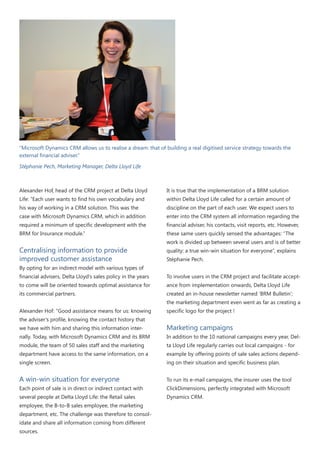 “Microsoft Dynamics CRM allows us to realise a dream: that of building a real digitised service strategy towards the
external financial adviser.”
Stéphanie Pech, Marketing Manager, Delta Lloyd Life

Alexander Hof, head of the CRM project at Delta Lloyd

It is true that the implementation of a BRM solution

Life: “Each user wants to find his own vocabulary and

within Delta Lloyd Life called for a certain amount of

his way of working in a CRM solution. This was the

discipline on the part of each user. We expect users to

case with Microsoft Dynamics CRM, which in addition

enter into the CRM system all information regarding the

required a minimum of specific development with the

financial adviser, his contacts, visit reports, etc. However,

BRM for Insurance module.”

these same users quickly sensed the advantages: “The

Centralising information to provide
improved customer assistance

work is divided up between several users and is of better
quality: a true win-win situation for everyone”, explains
Stéphanie Pech.

By opting for an indirect model with various types of
financial advisers, Delta Lloyd’s sales policy in the years

To involve users in the CRM project and facilitate accept-

to come will be oriented towards optimal assistance for

ance from implementation onwards, Delta Lloyd Life

its commercial partners.

created an in-house newsletter named ‘BRM Bulletin’;
the marketing department even went as far as creating a

Alexander Hof: “Good assistance means for us: knowing
the adviser’s profile, knowing the contact history that

specific logo for the project !

we have with him and sharing this information inter-

Marketing campaigns

nally. Today, with Microsoft Dynamics CRM and its BRM

In addition to the 10 national campaigns every year, Del-

module, the team of 50 sales staff and the marketing

ta Lloyd Life regularly carries out local campaigns - for

department have access to the same information, on a

example by offering points of sale sales actions depend-

single screen.

ing on their situation and specific business plan.

A win-win situation for everyone

To run its e-mail campaigns, the insurer uses the tool

Each point of sale is in direct or indirect contact with

ClickDimensions, perfectly integrated with Microsoft

several people at Delta Lloyd Life: the Retail sales

Dynamics CRM.

employee, the B-to-B sales employee, the marketing
department, etc. The challenge was therefore to consolidate and share all information coming from different
sources.

 