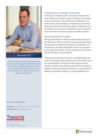 A digital service strategy to the broker
In the opinion of Stéphanie Pech, the benefits of Microsoft Dynamics CRM are not limited to a gain in efficiency or the internal
sharing of information: “Microsoft Dynamics CRM allows us to
realise a dream: that of building a real digitised service strategy
towards the external financial adviser. Today, Travi@ta helps us in
the analysis of the connection of the BRM to a new Extranet, the
future work desk of the financial adviser with Delta Lloyd Life.»

A partnership with Travi@ta
Although Delta Lloyd Life wanted to perform daily follow-up of
the CRM project itself, this would not have been possible without
the experience of Travi@ta. Anne Vanhavre: “As specialist in the
financial sector, Travi@ta really helped us with its ‘best practices’
at each stage of the project. The best qualification of the relationship with Travi@ta: a true partnership!”

Alexander Hof
“Whilst we have dedicated a lot of time to the BRM project, the
“Each user wants to find his own vocabulary
and his way of working in a CRM solution. This
was the case with Microsoft Dynamics CRM
which, with the BRM for Insurance module
from Travi@ta, only required a minimum of
specific development.”

for more information
Microsoft: +32 (0)2 503 31 13 or www.microsoft.com.
Delta lloyd Life: www.deltalloydlife.be

Tel. +32 (0)2 721 88 80
www.traviata.eu - info@traviata.eu

result is that today we have a platform which will be able to meet
our future aspirations. The project is still in progress, but the
Travi@ta consultants have already proved that they are perfectly
capable of working on solutions that allow us to comply with the
deadlines and budgets initially set”, concludes Stéphanie Pech.

 